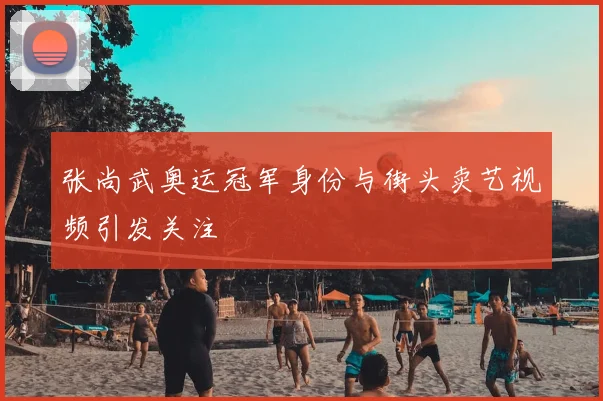 张尚武奥运冠军身份与街头卖艺视频引发关注