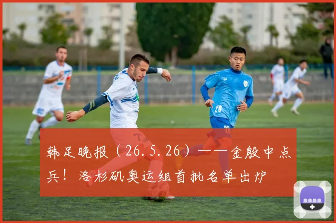 韩足晚报(26.5.26)——金殷中点兵!洛杉矶奥运组首批名单出炉