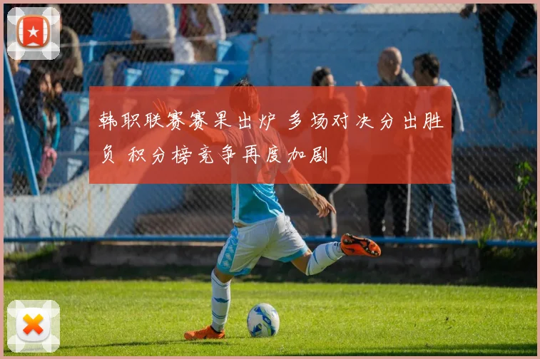 韩职联赛赛果出炉 多场对决分出胜负 积分榜竞争再度加剧