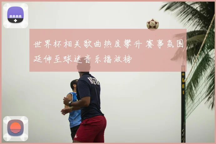 世界杯相关歌曲热度攀升 赛事氛围延伸至球迷音乐播放榜
