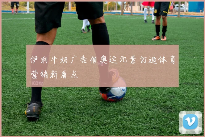 伊利牛奶广告借奥运元素打造体育营销新看点