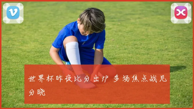 世界杯昨夜比分出炉 多场焦点战见分晓